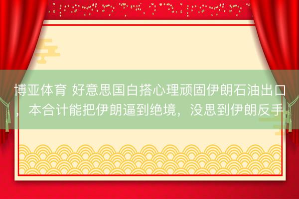 博亚体育 好意思国白搭心理顽固伊朗石油出口，本合计能把伊朗逼到绝境，没思到伊朗反手