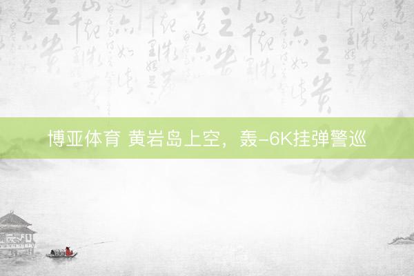 博亚体育 黄岩岛上空，轰-6K挂弹警巡
