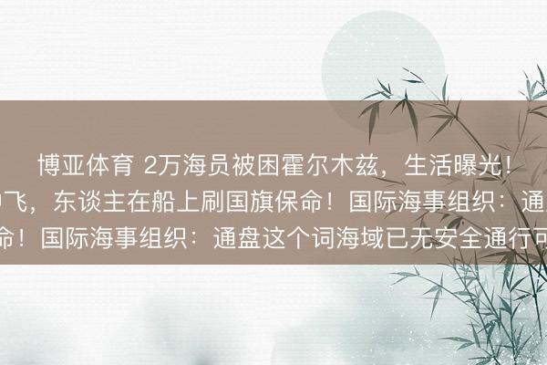 博亚体育 2万海员被困霍尔木兹,生活曝光!中国船员:战机在空中飞,东谈主在船上刷国旗保命!国际海事组织:通盘这个词海域已无安全通行可言