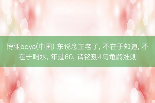 博亚boya(中国) 东说念主老了， 不在于知道， 不在于喝水， 年过60， 请铭刻4句龟龄准则