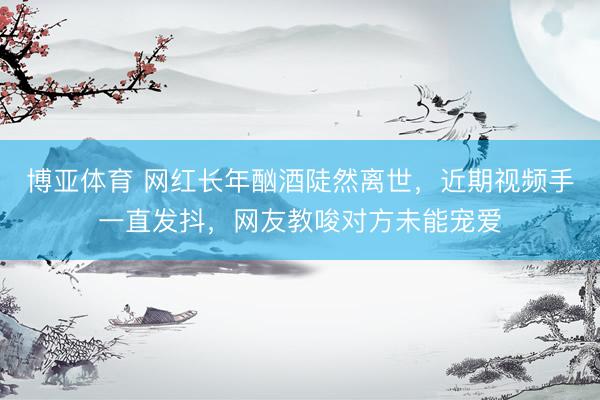 博亚体育 网红长年酗酒陡然离世，近期视频手一直发抖，网友教唆对方未能宠爱