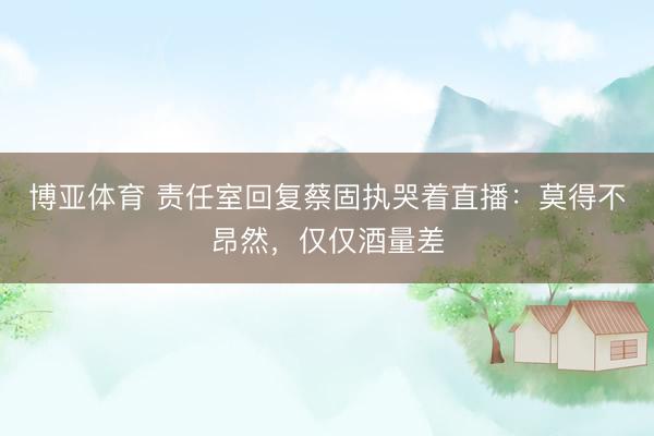 博亚体育 责任室回复蔡固执哭着直播：莫得不昂然，仅仅酒量差