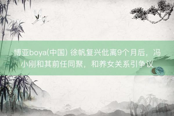 博亚boya(中国) 徐帆复兴仳离9个月后，冯小刚和其前任同聚，和养女关系引争议