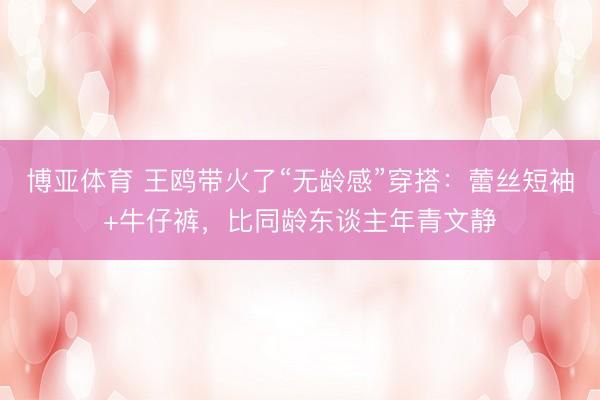 博亚体育 王鸥带火了“无龄感”穿搭：蕾丝短袖+牛仔裤，比同龄东谈主年青文静