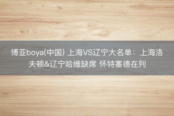 博亚boya(中国) 上海VS辽宁大名单：上海洛夫顿&辽宁哈维缺席 怀特塞德在列