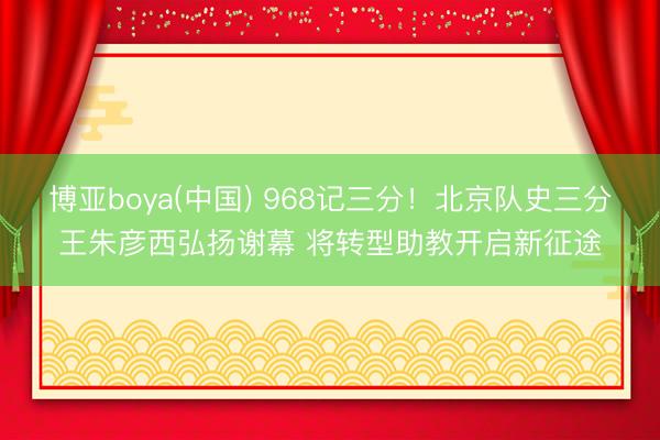 博亚boya(中国) 968记三分！北京队史三分王朱彦西弘扬谢幕 将转型助教开启新征途