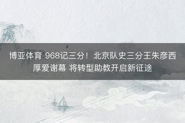 博亚体育 968记三分！北京队史三分王朱彦西厚爱谢幕 将转型助教开启新征途