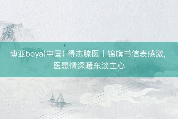 博亚boya(中国) 得志滕医丨锦旗书信表感激， 医患情深暖东谈主心