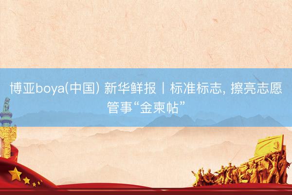 博亚boya(中国) 新华鲜报丨标准标志， 擦亮志愿管事“金柬帖”