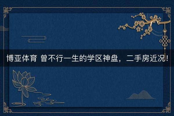 博亚体育 曾不行一生的学区神盘，二手房近况！