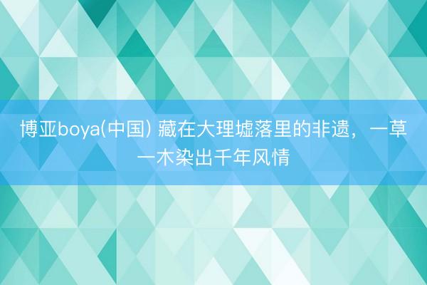 博亚boya(中国) 藏在大理墟落里的非遗,一草一木染出千年风情