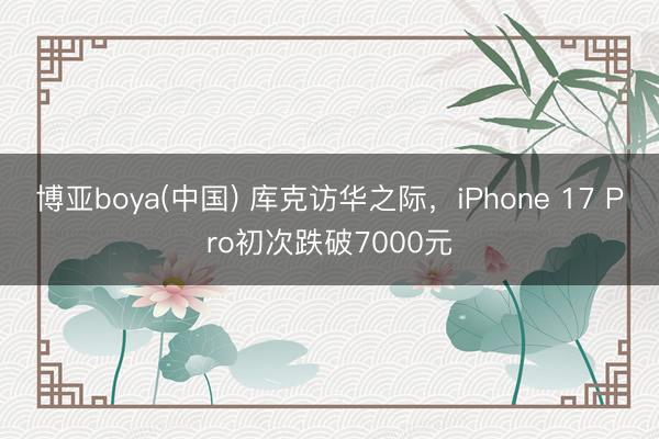博亚boya(中国) 库克访华之际，iPhone 17 Pro初次跌破7000元