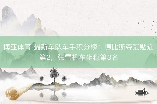 博亚体育 最新车队车手积分榜：德比斯夺冠贴近第2，张雪机车坐稳第3名