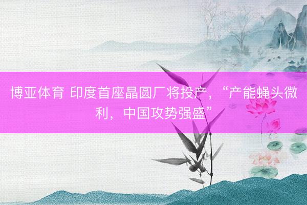 博亚体育 印度首座晶圆厂将投产，“产能蝇头微利，中国攻势强盛”