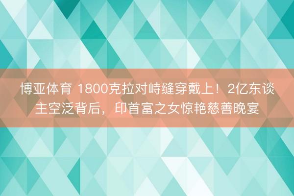 博亚体育 1800克拉对峙缝穿戴上！2亿东谈主空泛背后，印首富之女惊艳慈善晚宴
