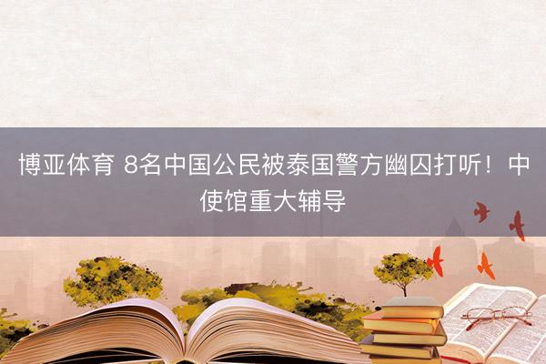 博亚体育 8名中国公民被泰国警方幽囚打听!中使馆重大辅导