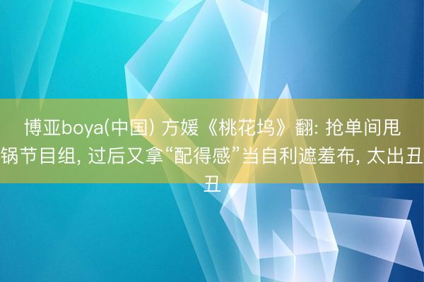 博亚boya(中国) 方媛《桃花坞》翻: 抢单间甩锅节目组， 过后又拿“配得感”当自利遮羞布， 太出丑