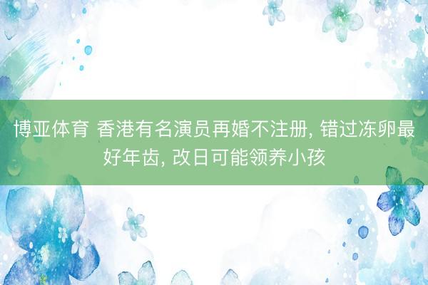 博亚体育 香港有名演员再婚不注册, 错过冻卵最好年齿, 改日可能领养小孩