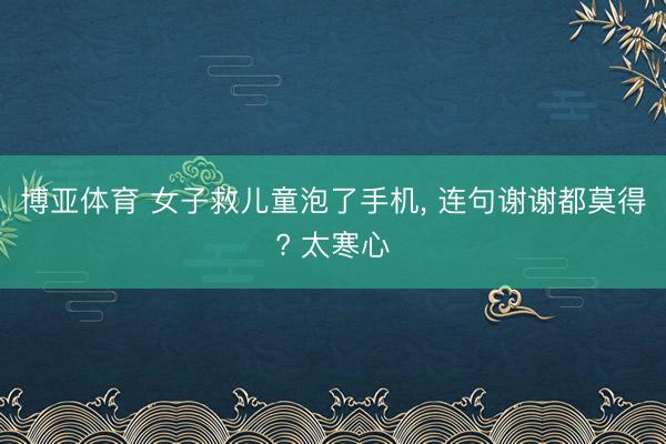 博亚体育 女子救儿童泡了手机， 连句谢谢都莫得? 太寒心