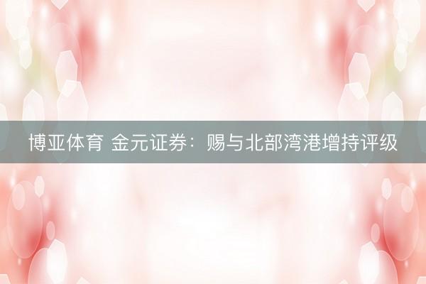博亚体育 金元证券：赐与北部湾港增持评级