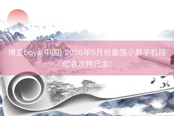 博亚boya(中国) 2026年5月份最强小屏手机段位名次榜已发!