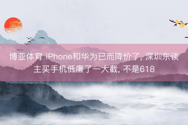 博亚体育 iPhone和华为已而降价了， 深圳东谈主买手机低廉了一大截， 不是618
