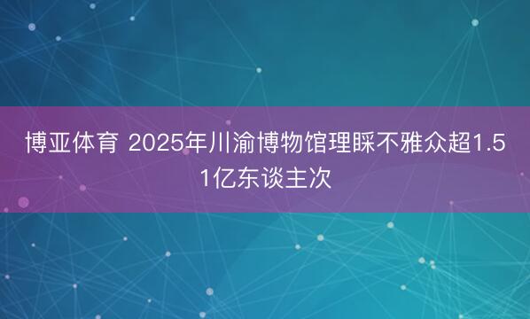 博亚体育 2025年川渝博物馆理睬不雅众超1.51亿东谈主次