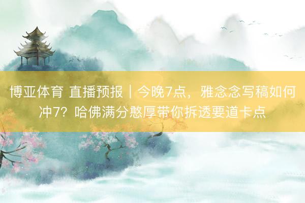 博亚体育 直播预报|今晚7点,雅念念写稿如何冲7?哈佛满分憨厚带你拆透要道卡点