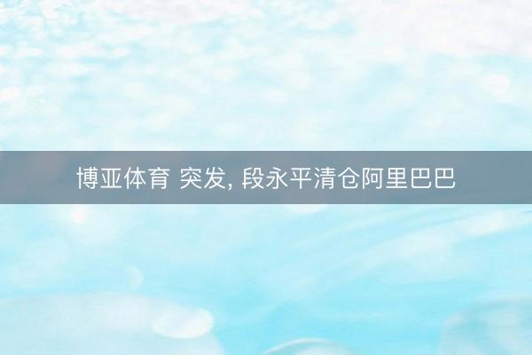 博亚体育 突发， 段永平清仓阿里巴巴