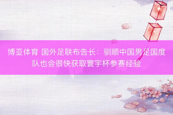 博亚体育 国外足联布告长：驯顺中国男足国度队也会很快获取寰宇杯参赛经验