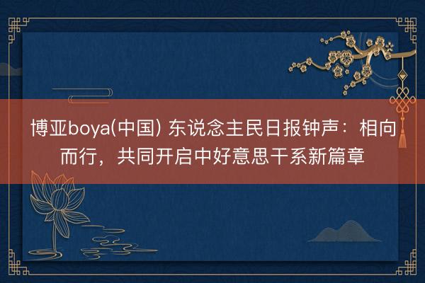 博亚boya(中国) 东说念主民日报钟声：相向而行，共同开启中好意思干系新篇章