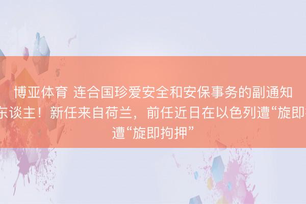 博亚体育 连合国珍爱安全和安保事务的副通知长换东谈主！新任来自荷兰，前任近日在以色列遭“旋即拘押”