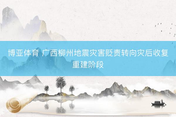 博亚体育 广西柳州地震灾害贬责转向灾后收复重建阶段