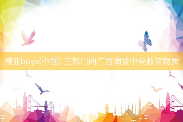 博亚boya(中国) 三部门向广西调拨中央救灾物质
