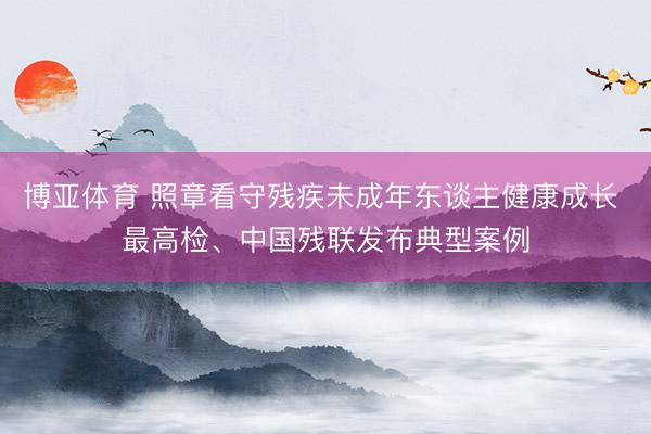博亚体育 照章看守残疾未成年东谈主健康成长 最高检、中国残联发布典型案例