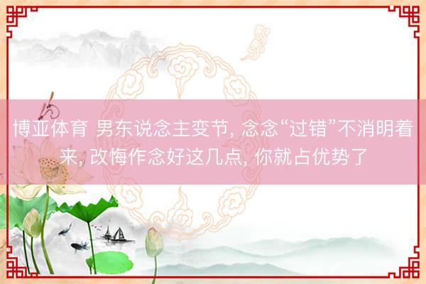 博亚体育 男东说念主变节， 念念“过错”不消明着来， 改悔作念好这几点， 你就占优势了
