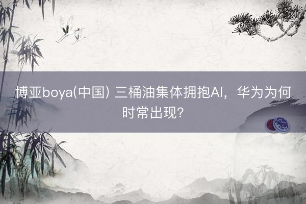 博亚boya(中国) 三桶油集体拥抱AI,华为为何时常出现?