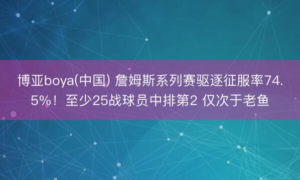 博亚boya(中国) 詹姆斯系列赛驱逐征服率74.5%!至少25战球员中排第2 仅次于老鱼