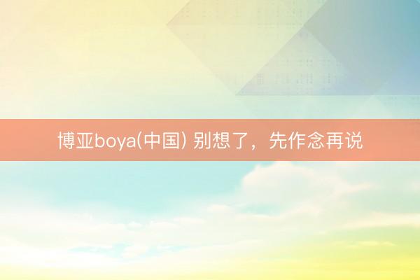 博亚boya(中国) 别想了，先作念再说