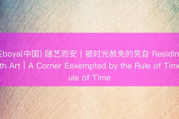 博亚boya(中国) 随艺而安丨被时光赦免的旯旮 Residing with Art｜A Corner Eexempted by the Rule of Time