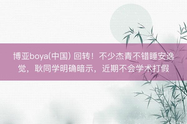 博亚boya(中国) 回转！不少杰青不错睡安逸觉，耿同学明确暗示，近期不会学术打假