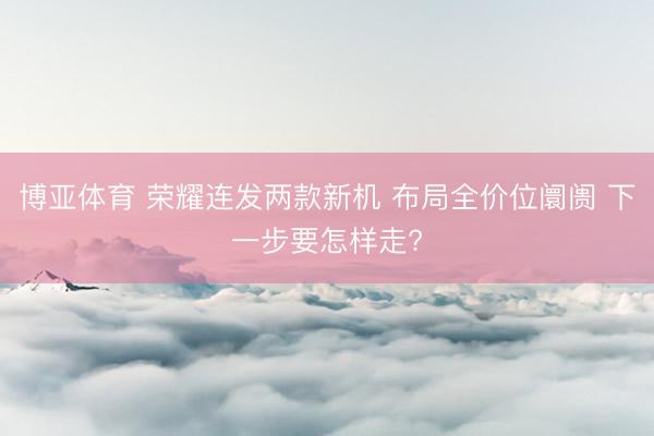博亚体育 荣耀连发两款新机 布局全价位阛阓 下一步要怎样走?