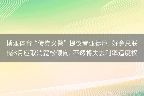 博亚体育 “债券义警” 提议者亚德尼: 好意思联储6月应取消宽松倾向， 不然将失去利率适度权