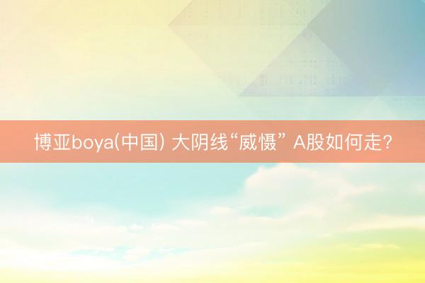 博亚boya(中国) 大阴线“威慑” A股如何走?