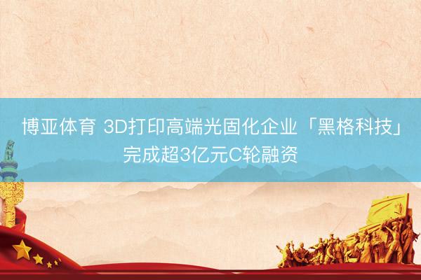 博亚体育 3D打印高端光固化企业「黑格科技」完成超3亿元C轮融资