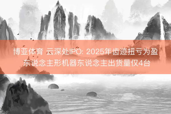 博亚体育 云深处IPO: 2025年齿迹扭亏为盈 东说念主形机器东说念主出货量仅4台
