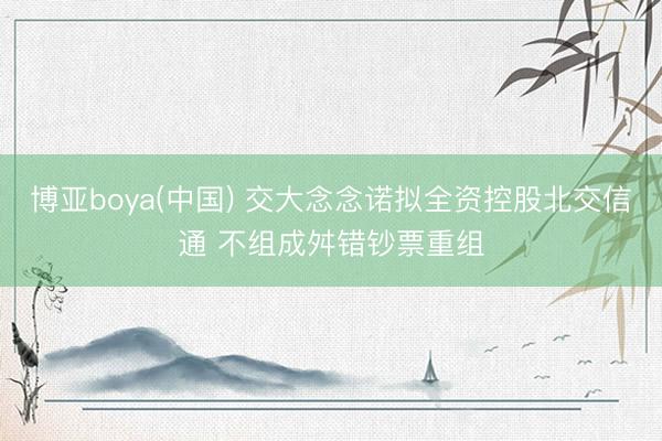博亚boya(中国) 交大念念诺拟全资控股北交信通 不组成舛错钞票重组