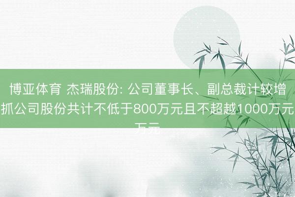 博亚体育 杰瑞股份: 公司董事长、副总裁计较增抓公司股份共计不低于800万元且不超越1000万元