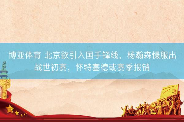 博亚体育 北京欲引入国手锋线,杨瀚森慑服出战世初赛,怀特塞德或赛季报销