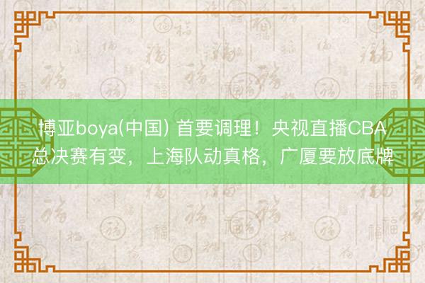 博亚boya(中国) 首要调理！央视直播CBA总决赛有变，上海队动真格，广厦要放底牌